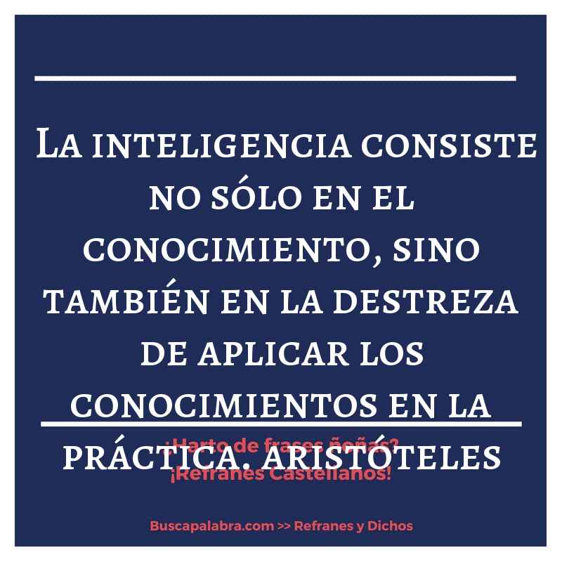 la inteligencia consiste no sólo en el conocimiento, sino también en la destreza de aplicar los conocimientos en la práctica. aristóteles - Refrán Español