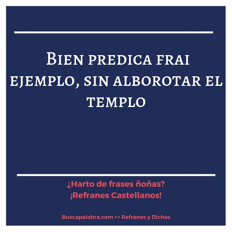 bien predica frai ejemplo, sin alborotar el templo - Refrán Español