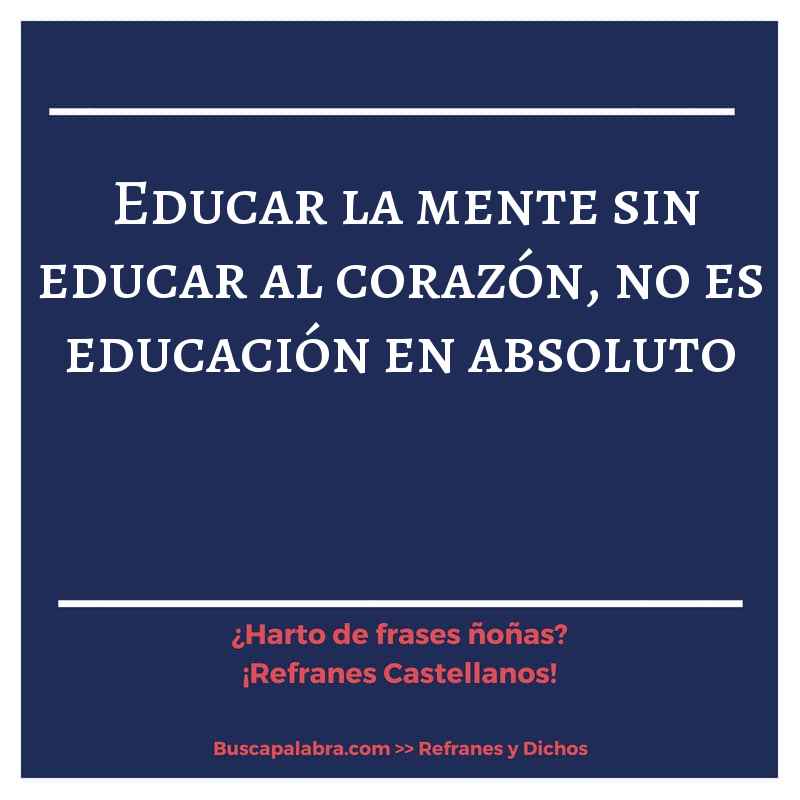 educar la mente sin educar al corazón, no es educación en absoluto - Refrán Español