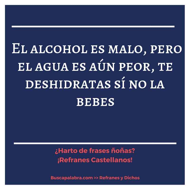 el alcohol es malo, pero el agua es aún peor, te deshidratas sí no la bebes - Refrán Español