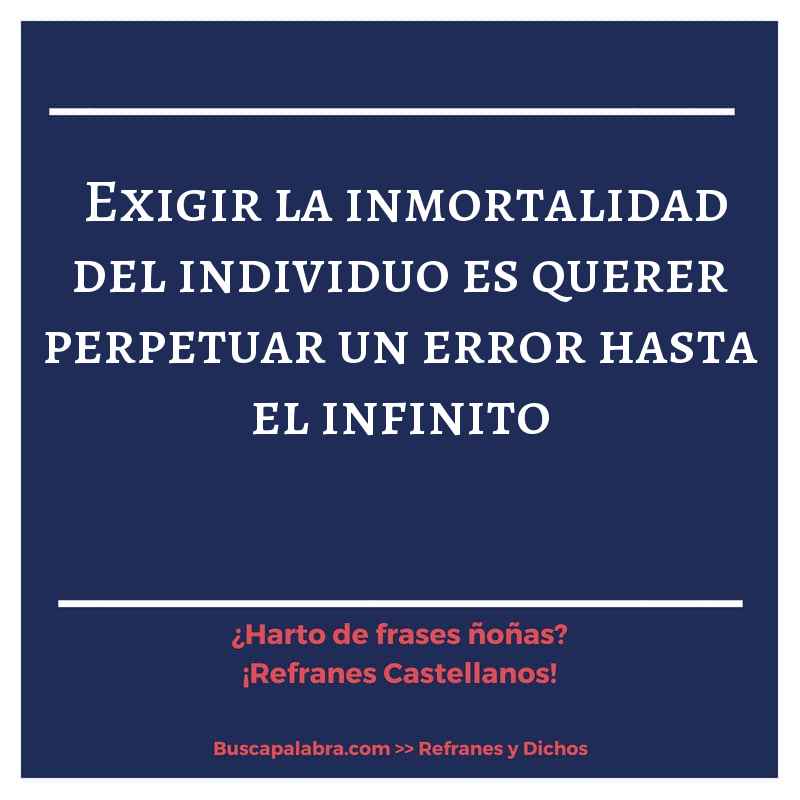 exigir la inmortalidad del individuo es querer perpetuar un error hasta el infinito - Refrán Español
