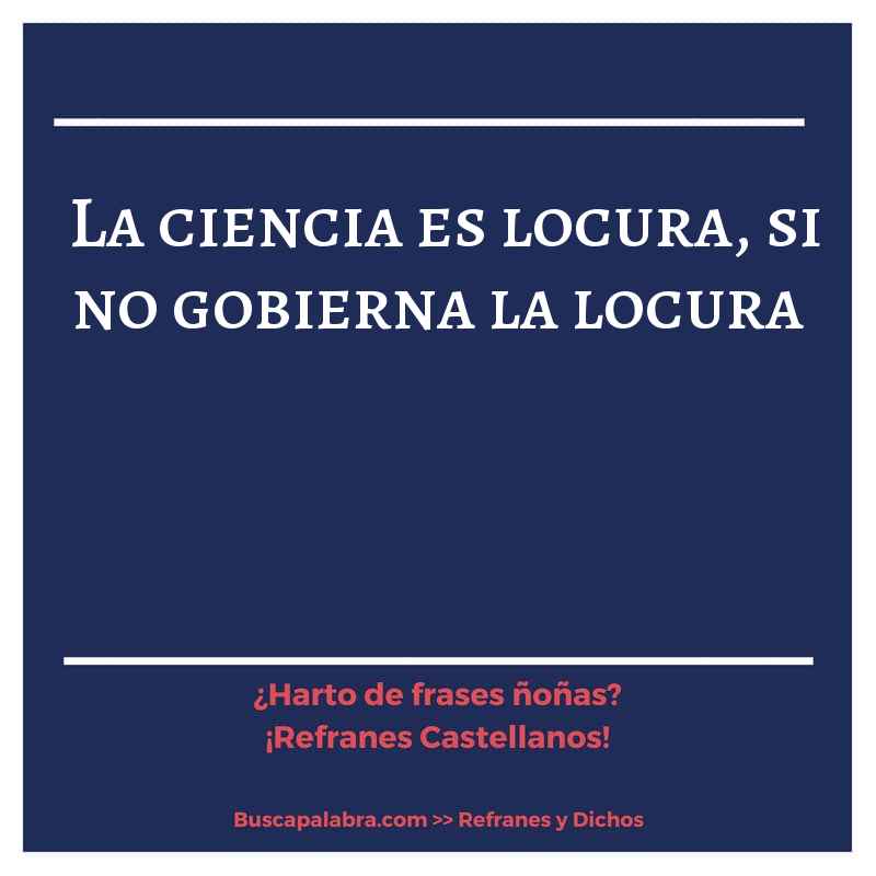 la ciencia es locura, si no gobierna la locura - Refrán Español