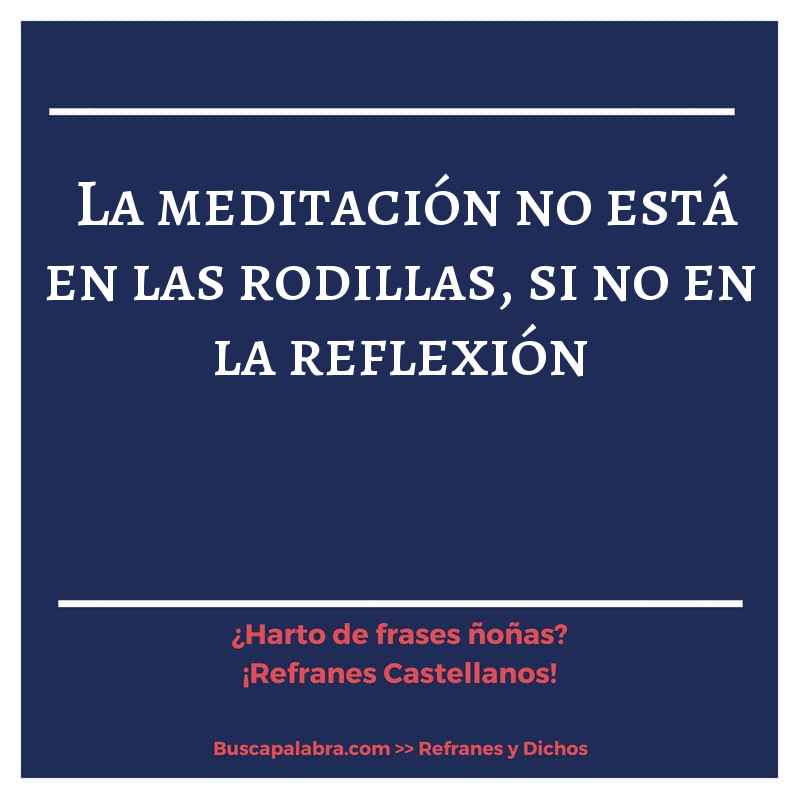 la meditación no está en las rodillas, si no en la reflexión - Refrán Español