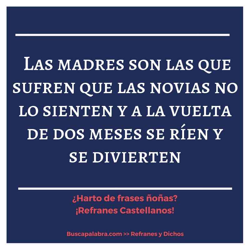 las madres son las que sufren que las novias no lo sienten y a la vuelta de dos meses se ríen y se divierten - Refrán Español