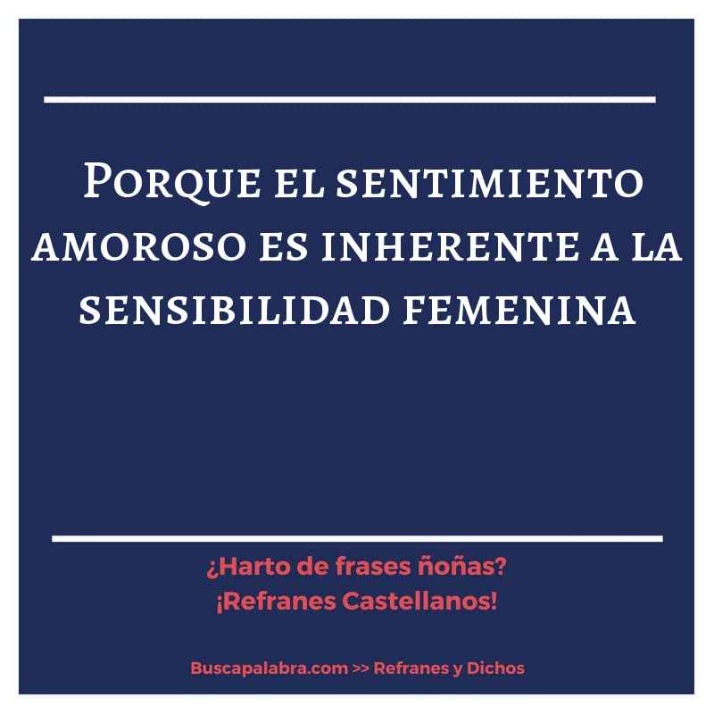 porque el sentimiento amoroso es inherente a la sensibilidad femenina - Refrán Español