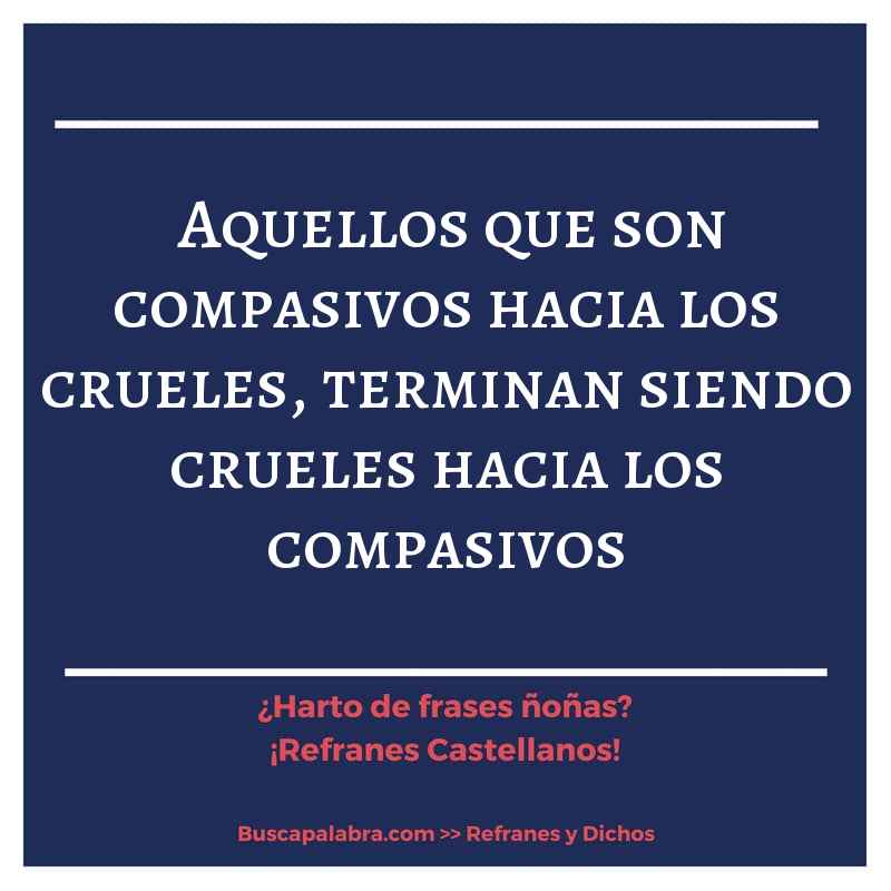 aquellos que son compasivos hacia los crueles, terminan siendo crueles hacia los compasivos - Refrán Español