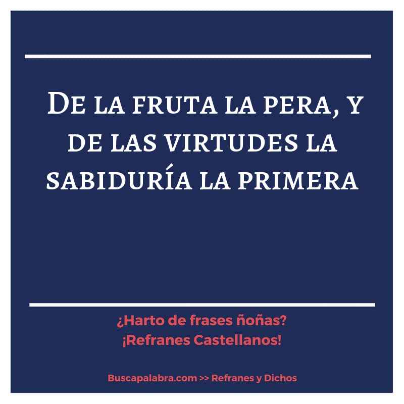 de la fruta la pera, y de las virtudes la sabiduría la primera - Refrán Español